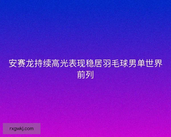 安赛龙持续高光表现稳居羽毛球男单世界前列